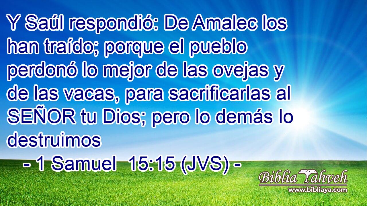 Y Saúl respondió: De Amalec los han traído; porque el pueblo perdonó lo mejor de las ovejas y de las vacas, para sacrificarlas al SEÑOR tu Dios; pero lo demás lo destruimos