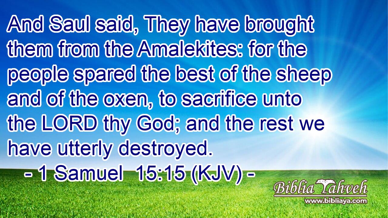 And Saul said, They have brought them from the Amalekites: for the people spared the best of the sheep and of the oxen, to sacrifice unto the LORD thy God; and the rest we have utterly destroyed.