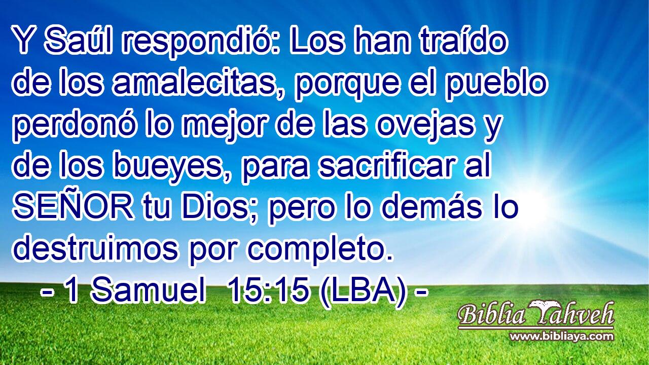 Y Saúl respondió: Los han traído de los amalecitas, porque el pueblo perdonó lo mejor de las ovejas y de los bueyes, para sacrificar al SEÑOR tu Dios; pero lo demás lo destruimos por completo.