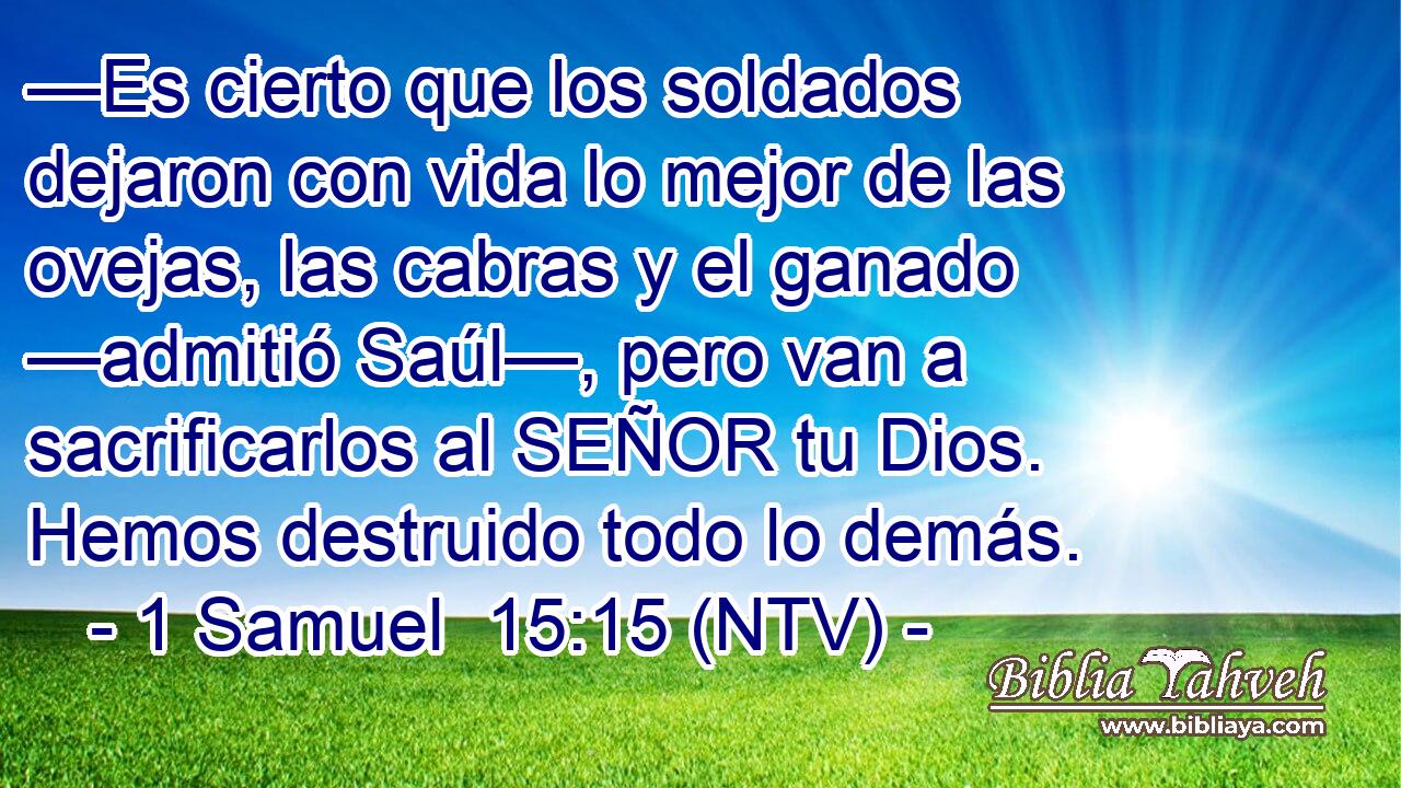 —Es cierto que los soldados dejaron con vida lo mejor de las ovejas, las cabras y el ganado —admitió Saúl—, pero van a sacrificarlos al SEÑOR tu Dios. Hemos destruido todo lo demás.