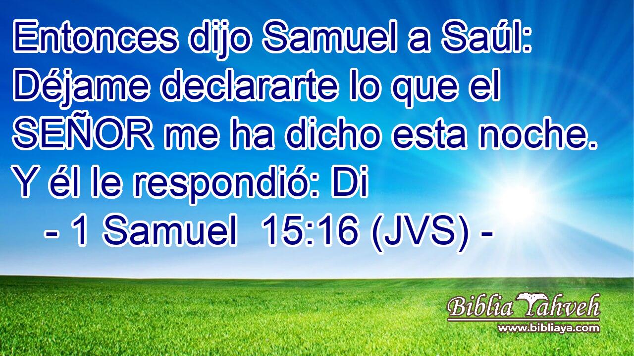 Entonces dijo Samuel a Saúl: Déjame declararte lo que el SEÑOR me ha dicho esta noche. Y él le respondió: Di