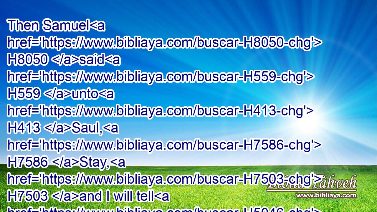 Then Samuel H8050 said H559 unto H413 Saul, H7586 Stay, H7503 and I will tell H5046 thee(H853) what H834 the LORD H3068 hath said H1696 to H413 me this night. H3915 And he said H559 unto him, Say on.H1696