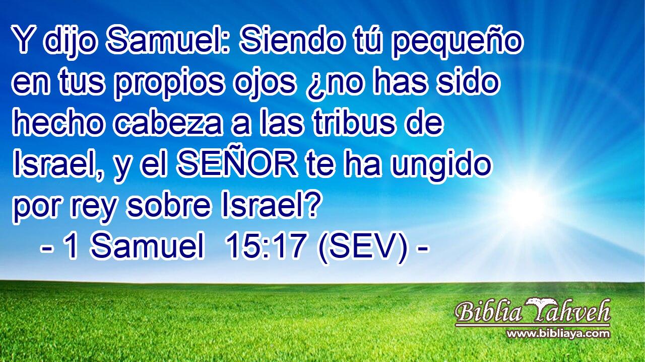 Y dijo Samuel: Siendo tú pequeño en tus propios ojos ¿no has sido hecho cabeza a las tribus de Israel, y el SEÑOR te ha ungido por rey sobre Israel?