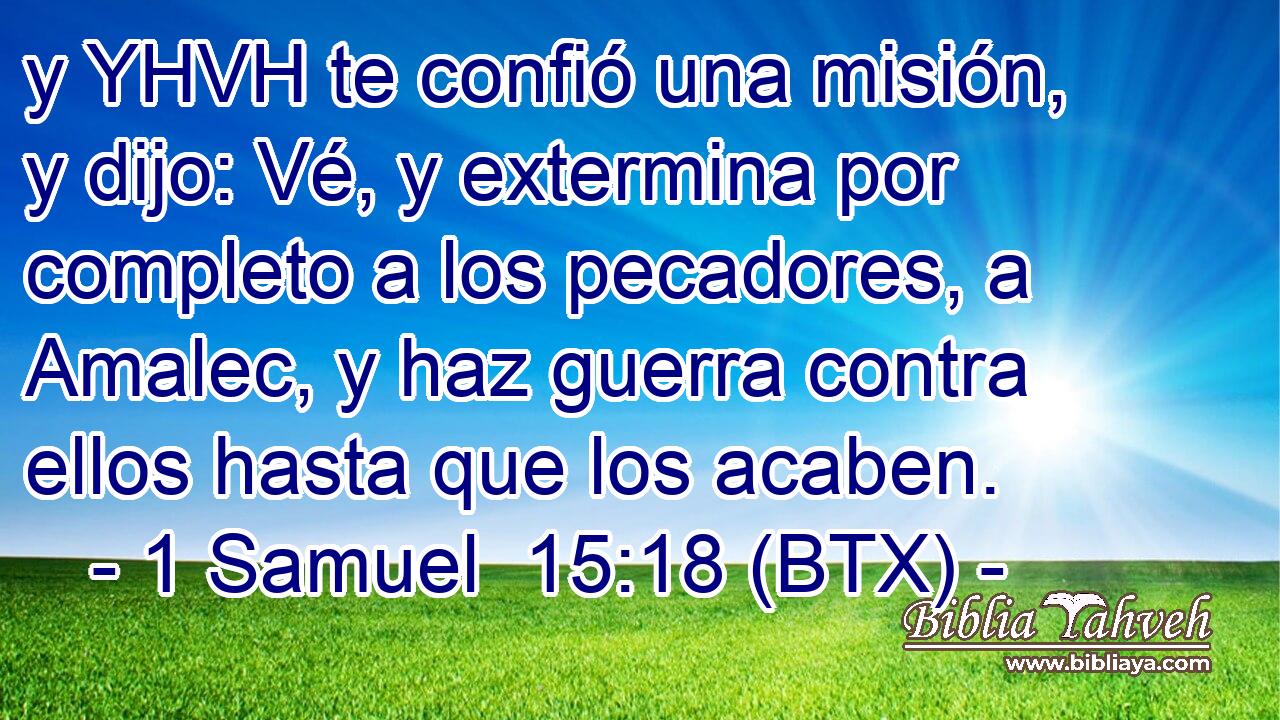 y YHVH te confió una misión, y dijo: Vé, y extermina por completo a los pecadores, a Amalec, y haz guerra contra ellos hasta que los acaben.