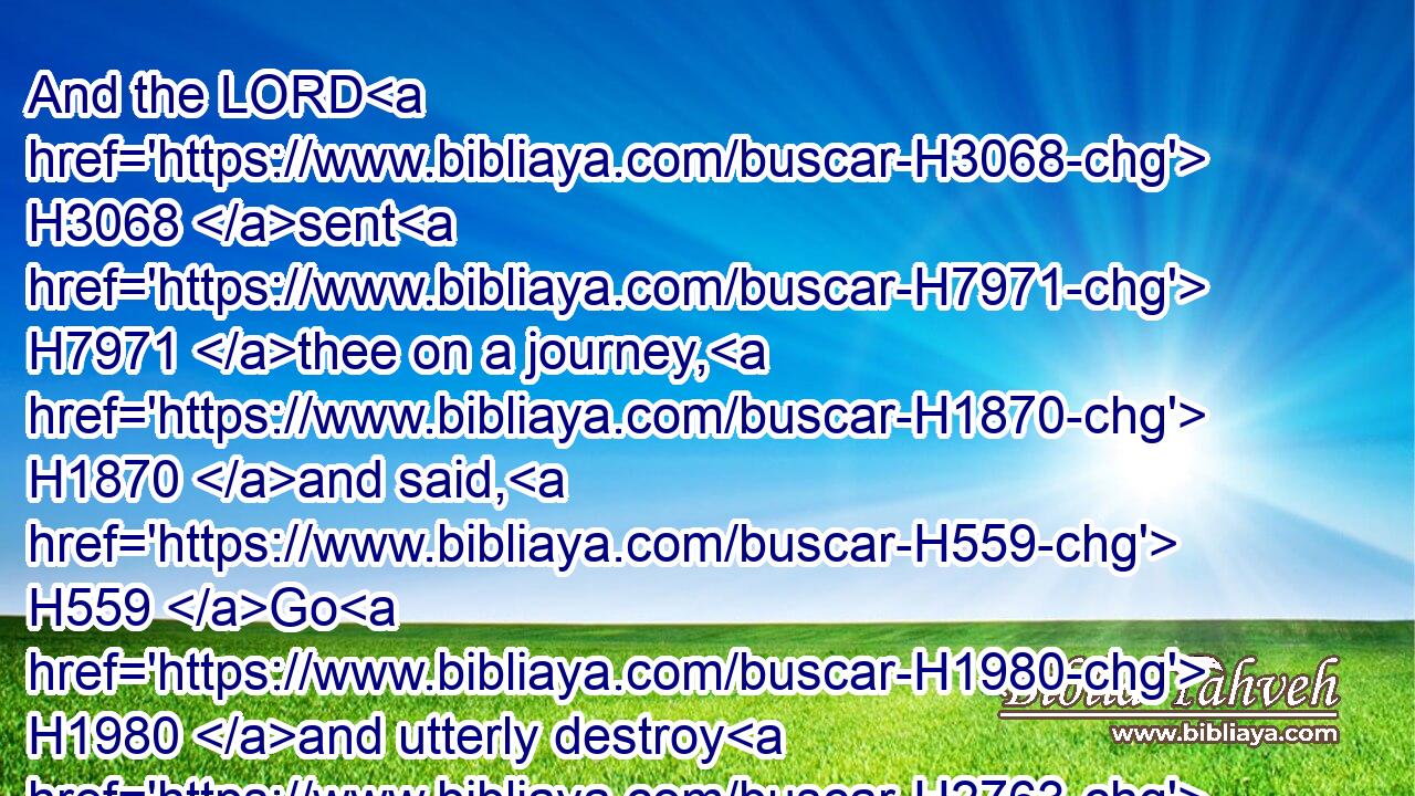 And the LORD H3068 sent H7971 thee on a journey, H1870 and said, H559 Go H1980 and utterly destroy H2763 (H853) the sinners H2400 (H853) the Amalekites, H6002 and fight H3898 against them until H5704 they be consumed.H3615