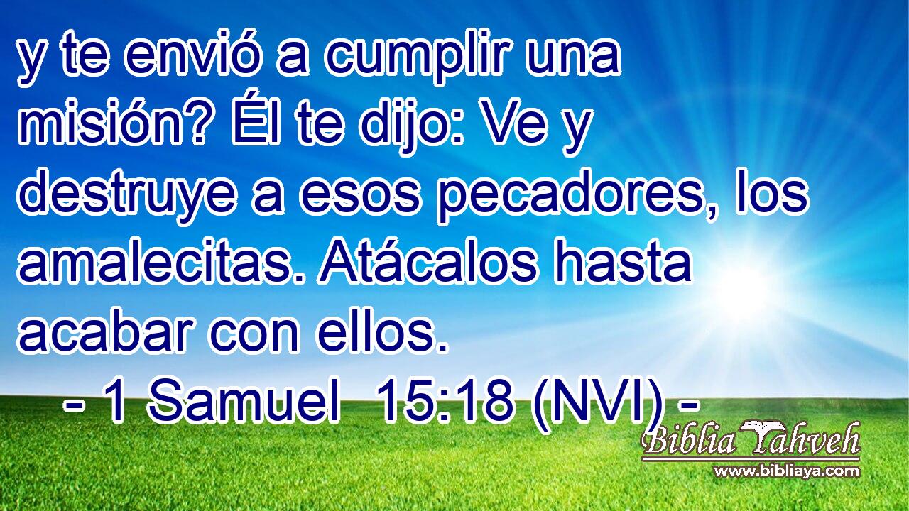  y te envió a cumplir una misión? Él te dijo: Ve y destruye a esos pecadores, los amalecitas. Atácalos hasta acabar con ellos. 