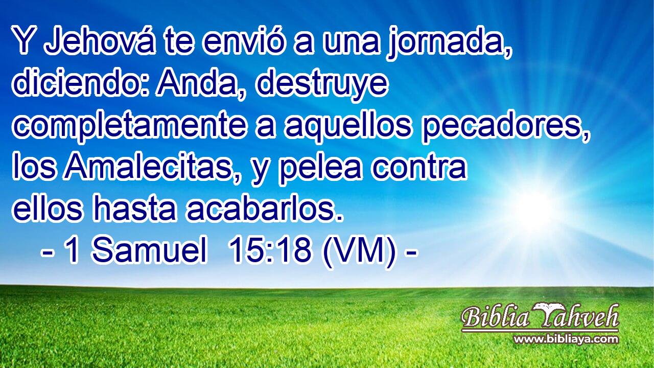  Y Jehová te envió a una jornada, diciendo: Anda, destruye completamente a aquellos pecadores, los Amalecitas, y pelea contra ellos hasta acabarlos. 