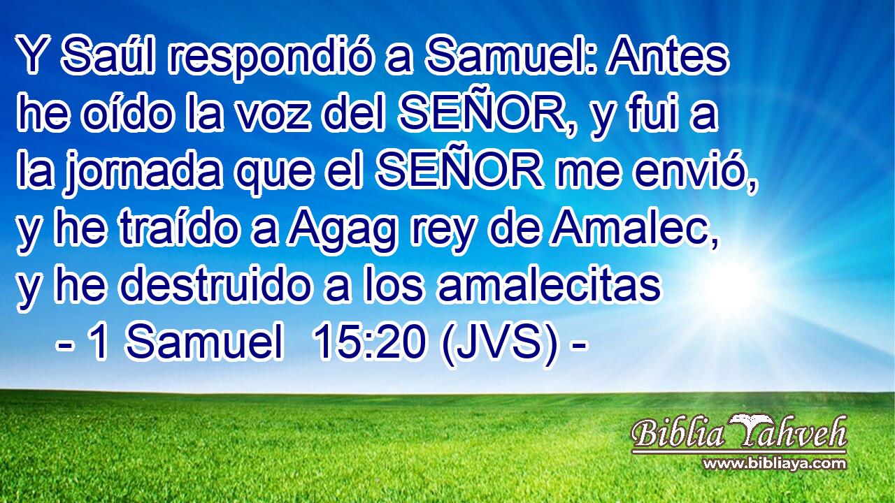Y Saúl respondió a Samuel: Antes he oído la voz del SEÑOR, y fui a la jornada que el SEÑOR me envió, y he traído a Agag rey de Amalec, y he destruido a los amalecitas