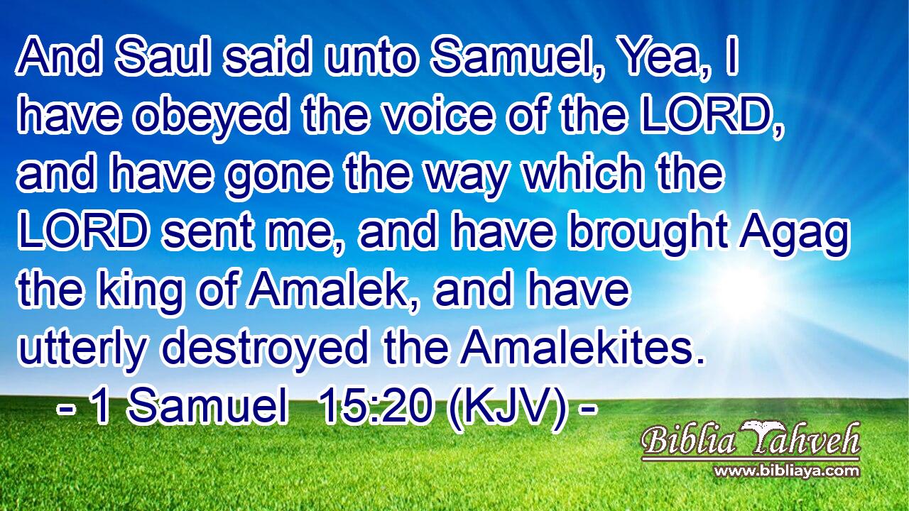 And Saul said unto Samuel, Yea, I have obeyed the voice of the LORD, and have gone the way which the LORD sent me, and have brought Agag the king of Amalek, and have utterly destroyed the Amalekites.