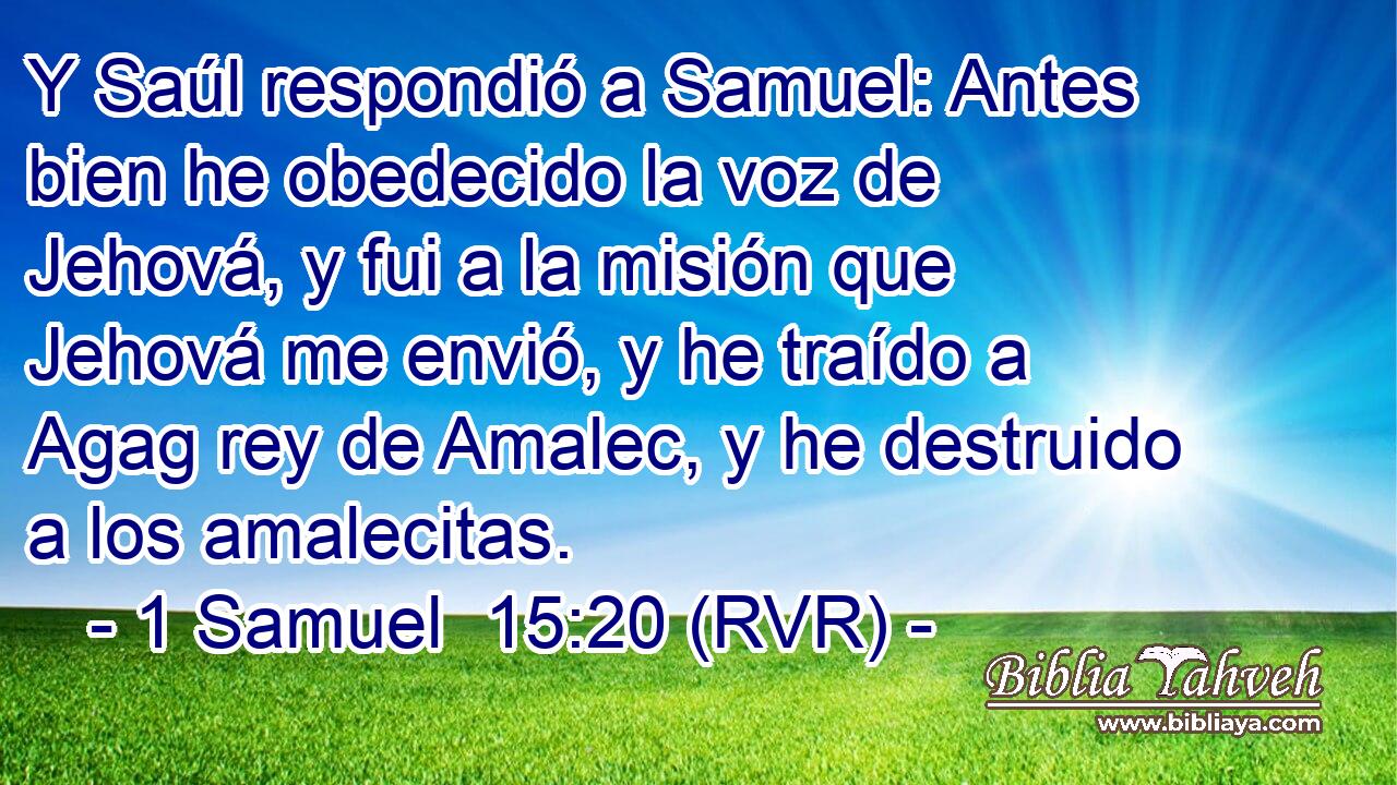 Y Saúl respondió a Samuel: Antes bien he obedecido la voz de Jehová, y fui a la misión que Jehová me envió, y he traído a Agag rey de Amalec, y he destruido a los amalecitas.