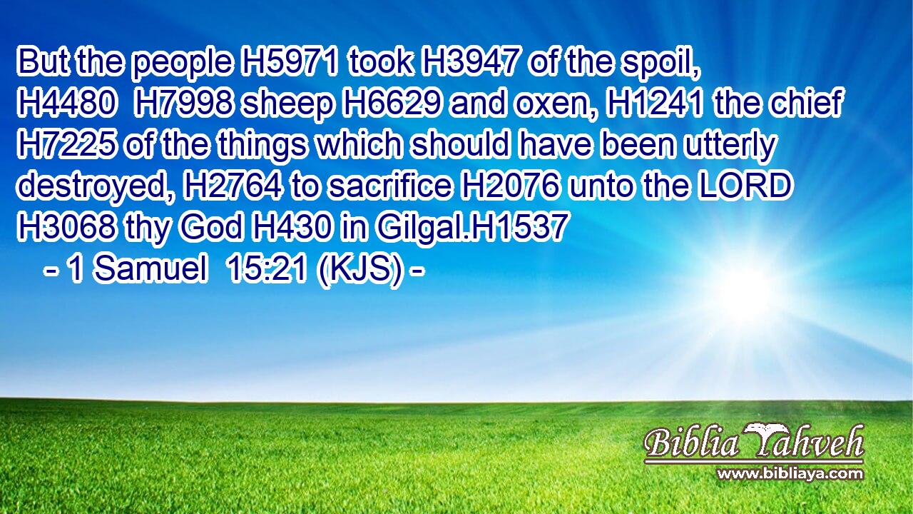 But the people H5971 took H3947 of the spoil, H4480  H7998 sheep H6629 and oxen, H1241 the chief H7225 of the things which should have been utterly destroyed, H2764 to sacrifice H2076 unto the LORD H3068 thy God H430 in Gilgal.H1537