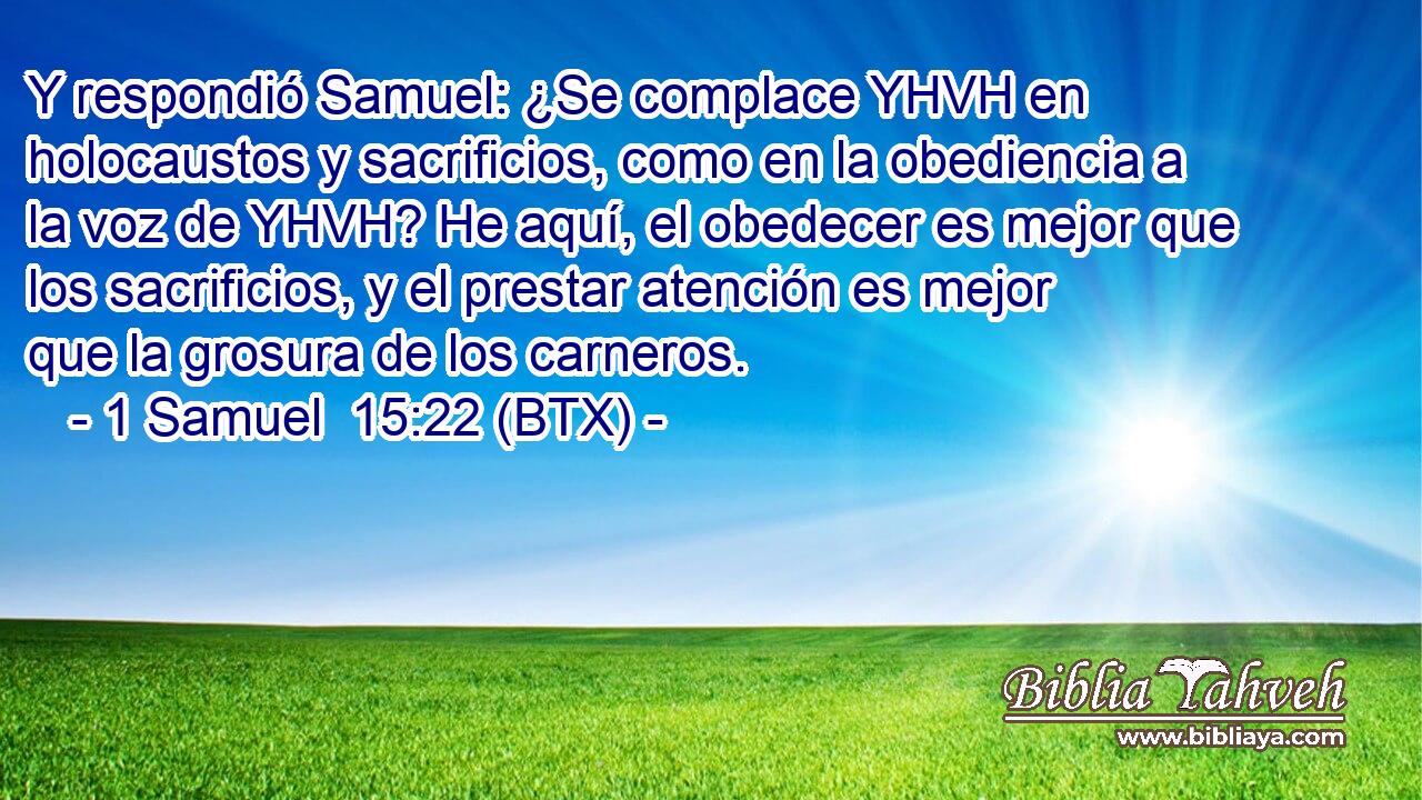 Y respondió Samuel: ¿Se complace YHVH en holocaustos y sacrificios, como en la obediencia a la voz de YHVH? He aquí, el obedecer es mejor que los sacrificios, y el prestar atención es mejor que la grosura de los carneros.