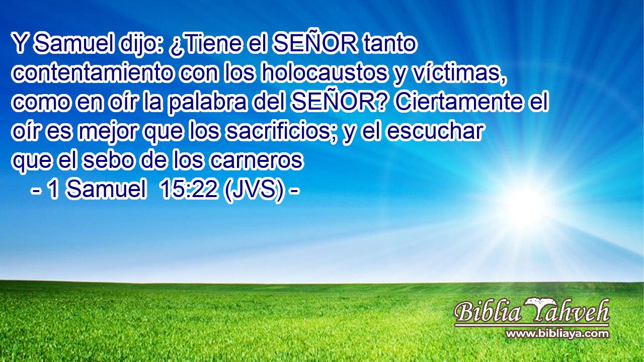 Y Samuel dijo: ¿Tiene el SEÑOR tanto contentamiento con los holocaustos y víctimas, como en oír la palabra del SEÑOR? Ciertamente el oír es mejor que los sacrificios; y el escuchar que el sebo de los carneros