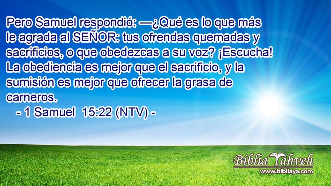 Pero Samuel respondió: —¿Qué es lo que más le agrada al SEÑOR: tus ofrendas quemadas y sacrificios, o que obedezcas a su voz? ¡Escucha! La obediencia es mejor que el sacrificio, y la sumisión es mejor que ofrecer la grasa de carneros.