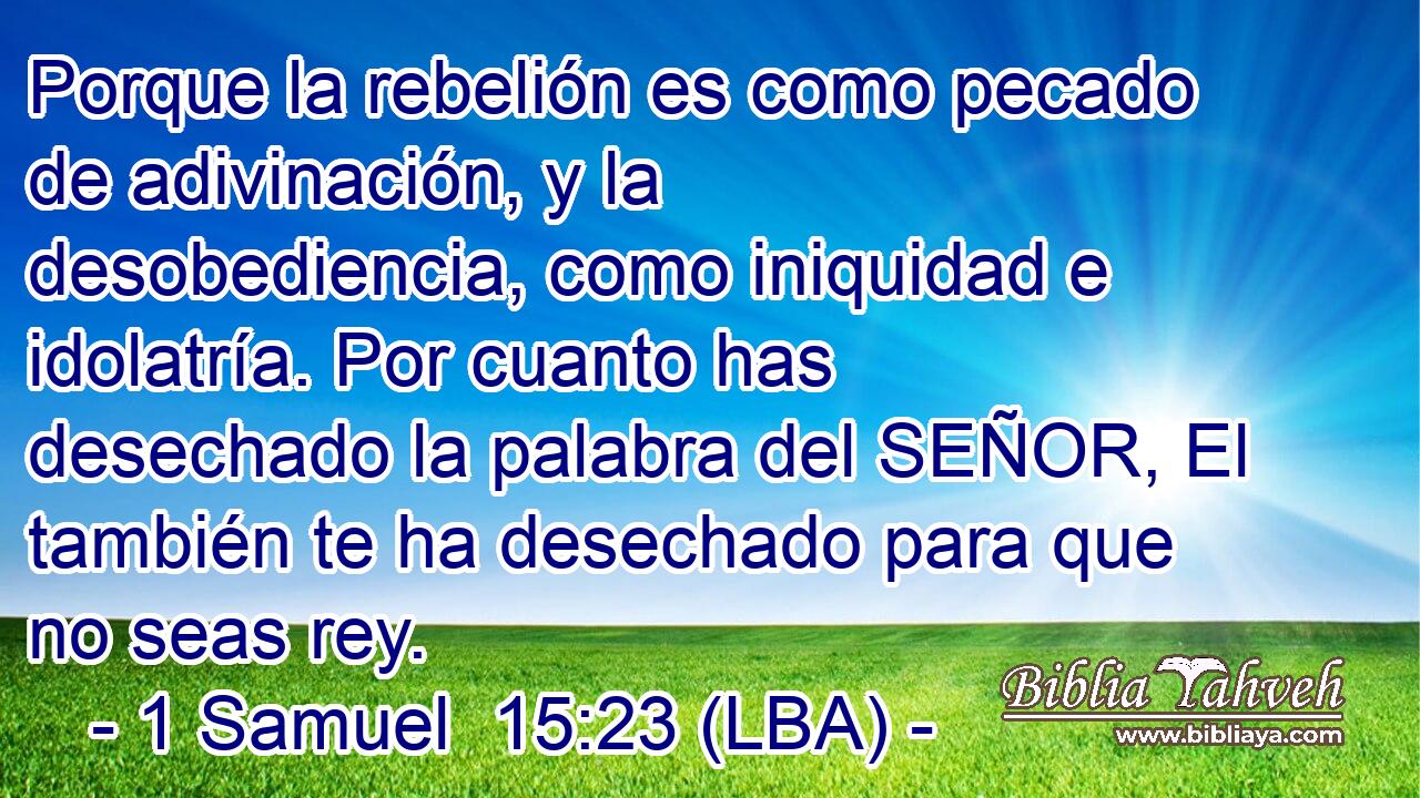 Porque la rebelión es como pecado de adivinación, y la desobediencia, como iniquidad e idolatría. Por cuanto has desechado la palabra del SEÑOR, El también te ha desechado para que no seas rey.