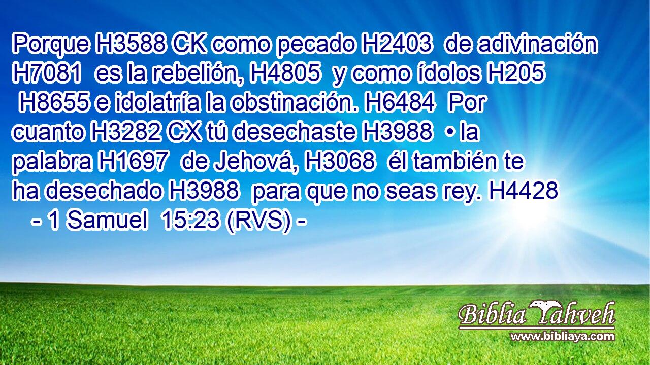 Porque H3588 CK como pecado H2403  de adivinación H7081  es la rebelión, H4805  y como ídolos H205  H8655 e idolatría la obstinación. H6484  Por cuanto H3282 CX tú desechaste H3988  • la palabra H1697  de Jehová, H3068  él también te ha desechado H3988  para que no seas rey. H4428  