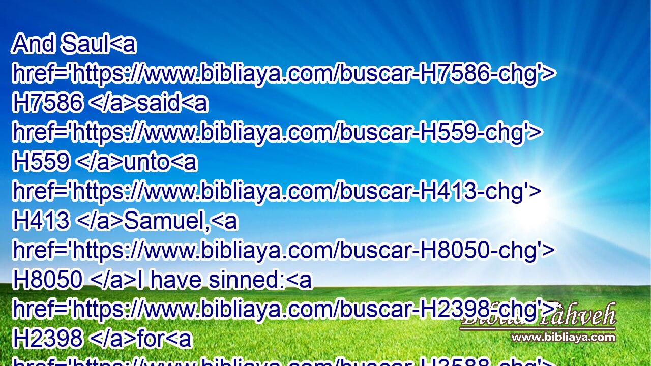 And Saul H7586 said H559 unto H413 Samuel, H8050 I have sinned: H2398 for H3588 I have transgressed H5674 (H853) the commandment H6310 of the LORD, H3068 and thy words: H1697 because H3588 I feared H3372 (H853) the people, H5971 and obeyed H8085 their voice.H6963