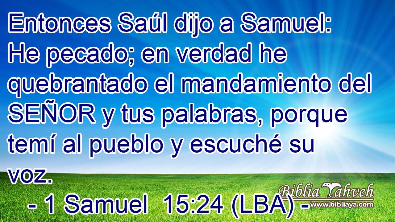 Entonces Saúl dijo a Samuel: He pecado; en verdad he quebrantado el mandamiento del SEÑOR y tus palabras, porque temí al pueblo y escuché su voz.