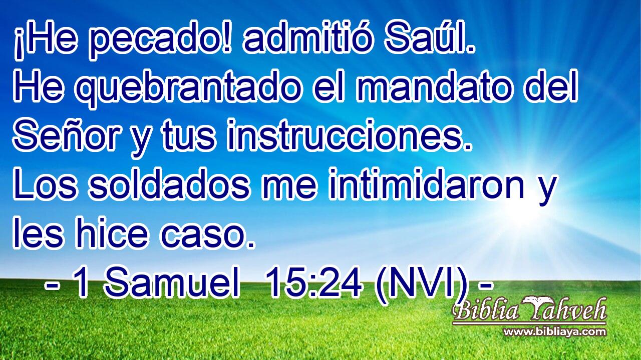  ¡He pecado! admitió Saúl. He quebrantado el mandato del Señor y tus instrucciones. Los soldados me intimidaron y les hice caso. 