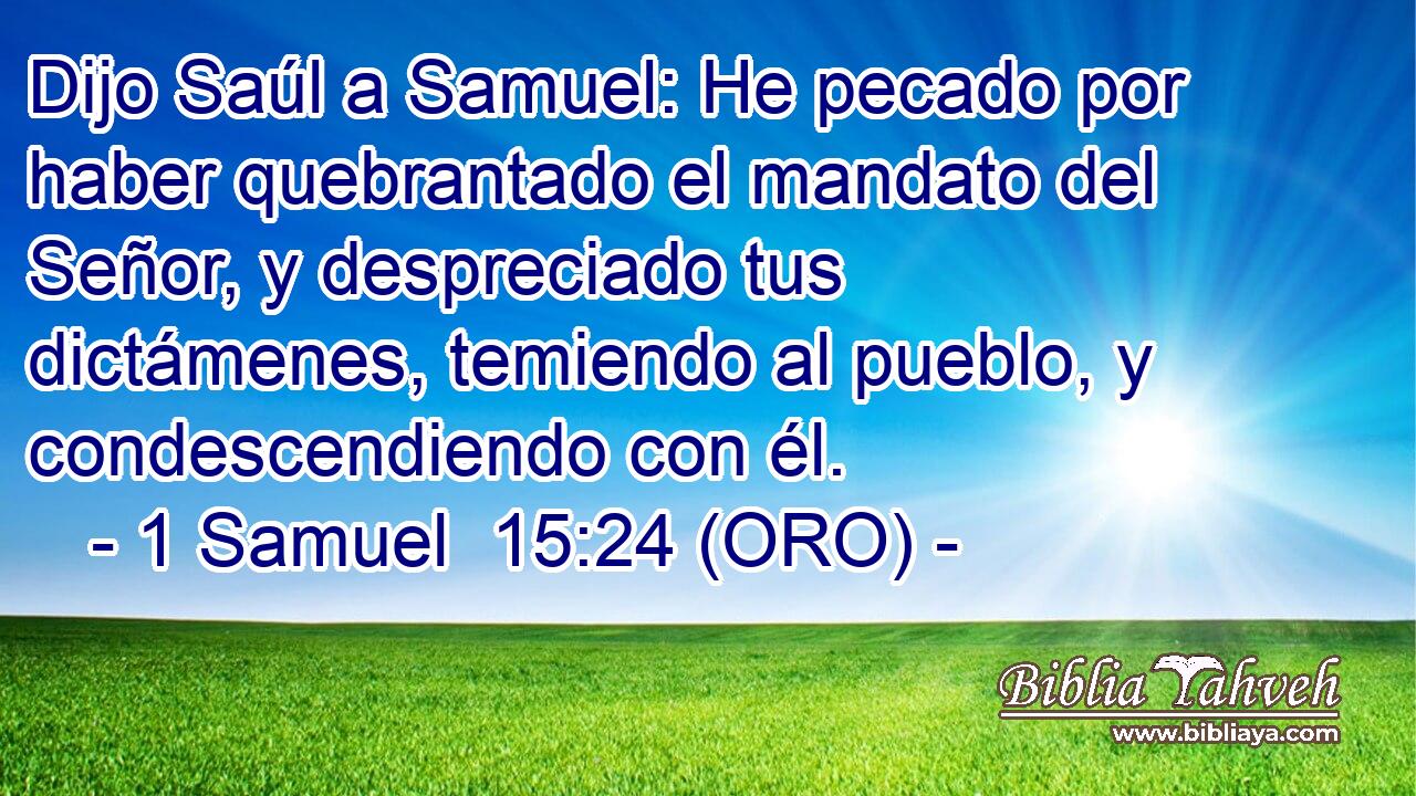  Dijo Saúl a Samuel: He pecado por haber quebrantado el mandato del Señor, y despreciado tus dictámenes, temiendo al pueblo, y condescendiendo con él. 