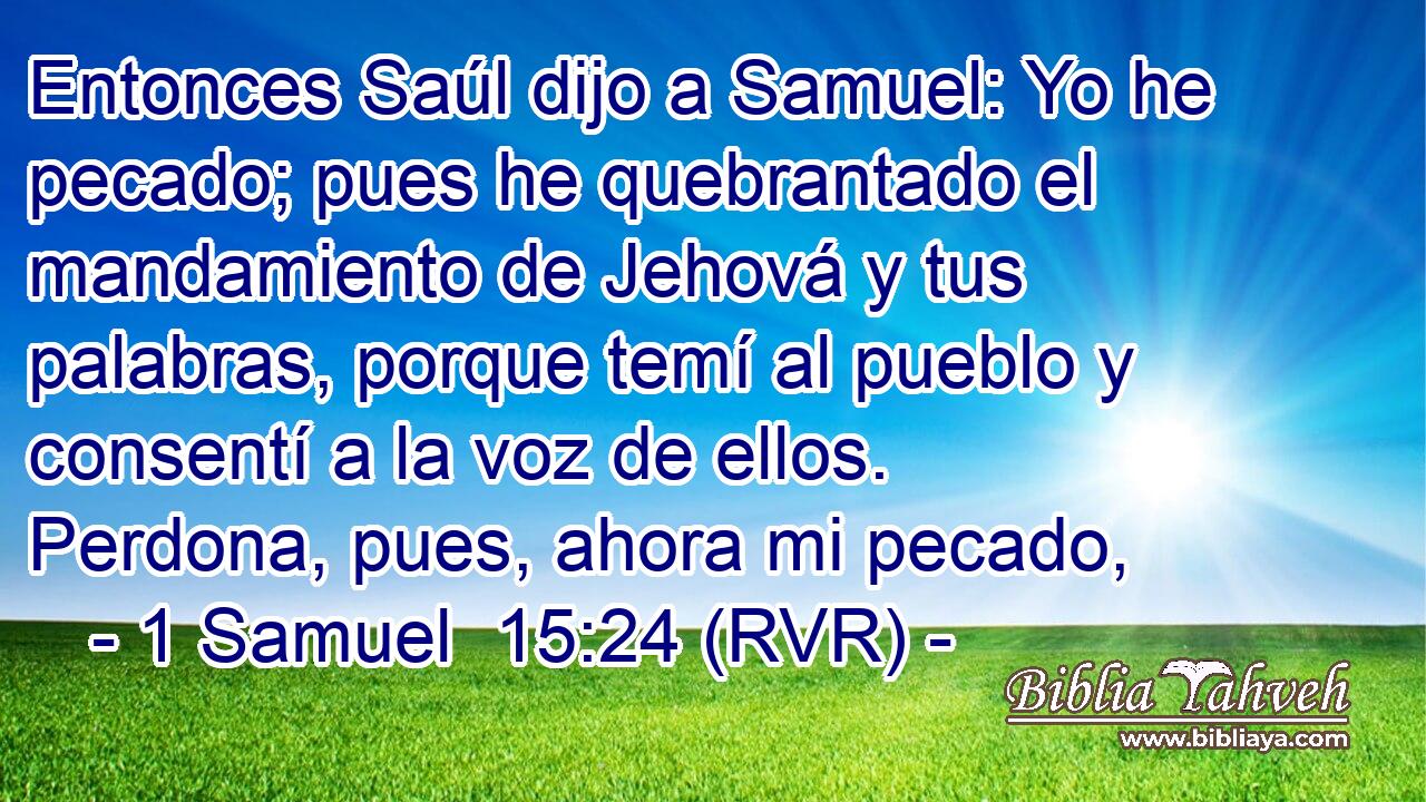 Entonces Saúl dijo a Samuel: Yo he pecado; pues he quebrantado el mandamiento de Jehová y tus palabras, porque temí al pueblo y consentí a la voz de ellos. Perdona, pues, ahora mi pecado,