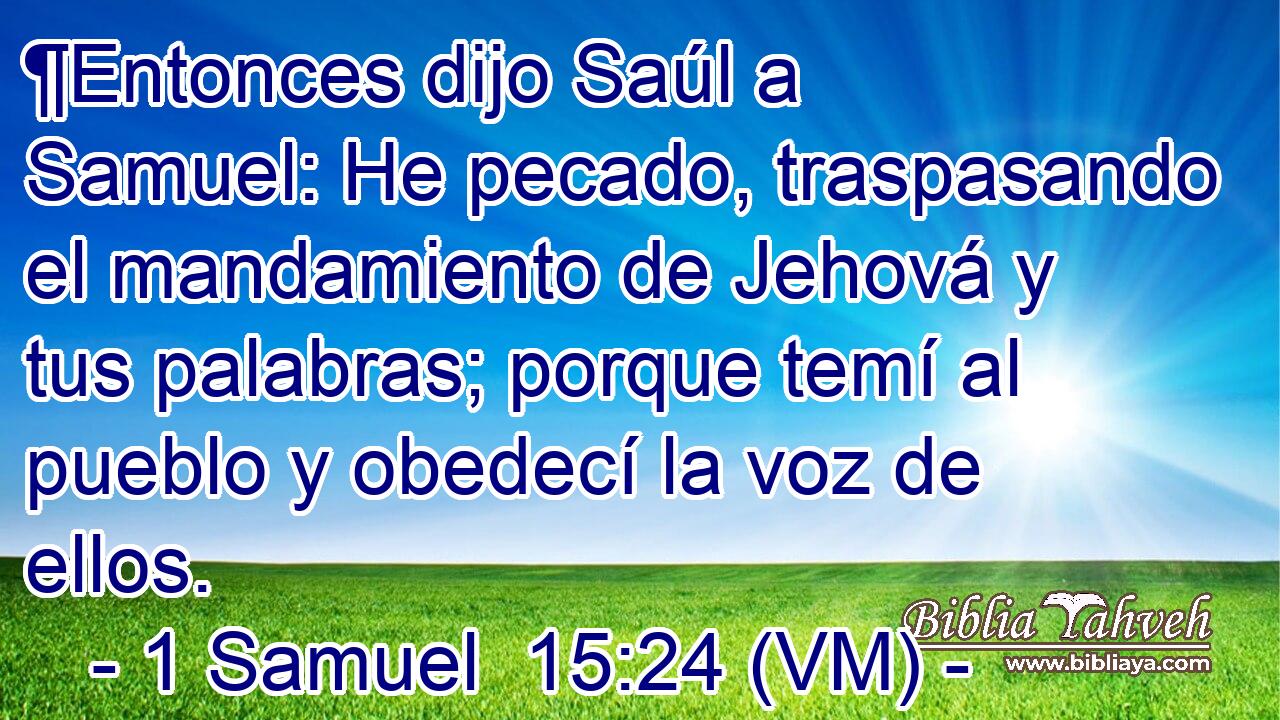  ¶Entonces dijo Saúl a Samuel: He pecado, traspasando el mandamiento de Jehová y tus palabras; porque temí al pueblo y obedecí la voz de ellos. 