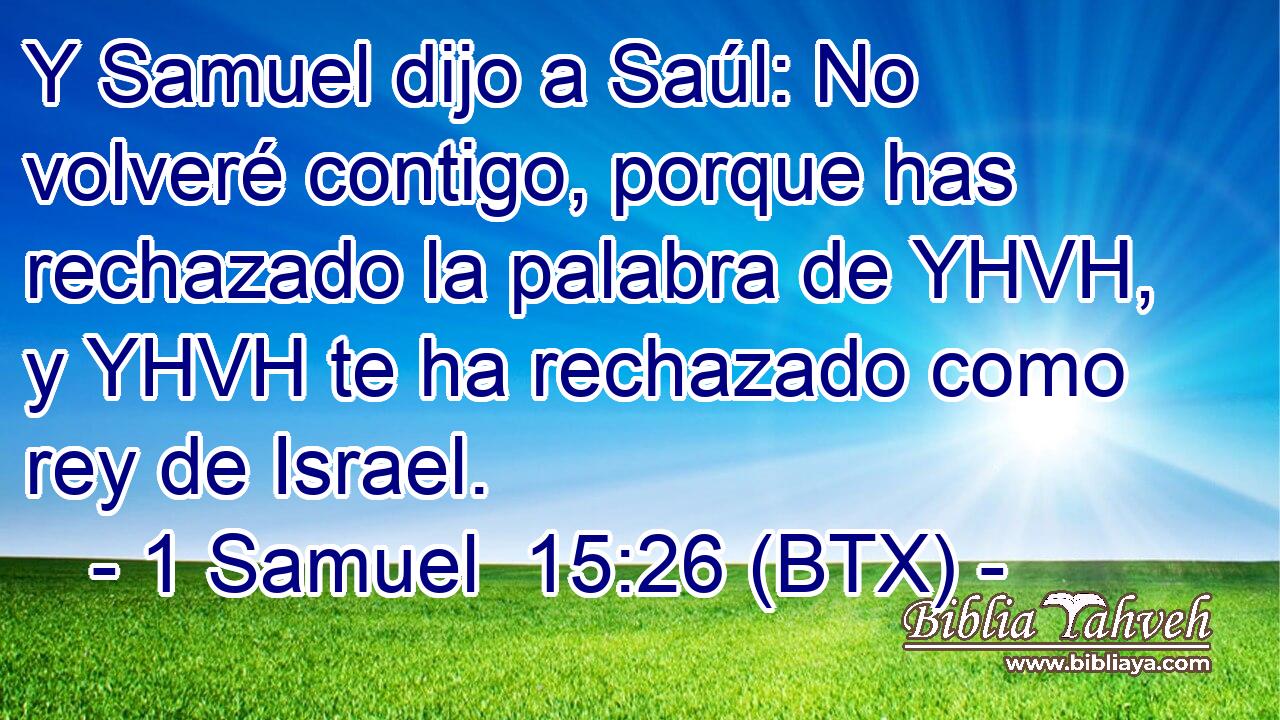 Y Samuel dijo a Saúl: No volveré contigo, porque has rechazado la palabra de YHVH, y YHVH te ha rechazado como rey de Israel.