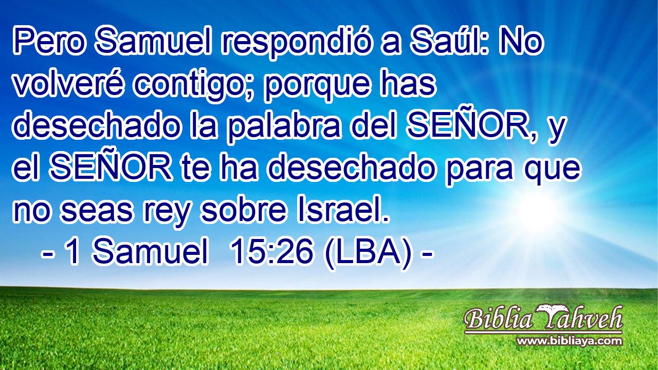 Pero Samuel respondió a Saúl: No volveré contigo; porque has desechado la palabra del SEÑOR, y el SEÑOR te ha desechado para que no seas rey sobre Israel.
