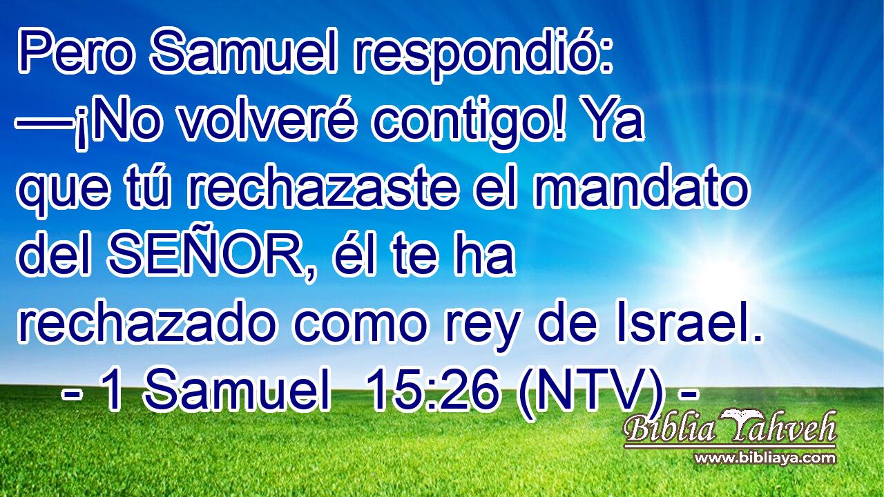 Pero Samuel respondió: —¡No volveré contigo! Ya que tú rechazaste el mandato del SEÑOR, él te ha rechazado como rey de Israel.