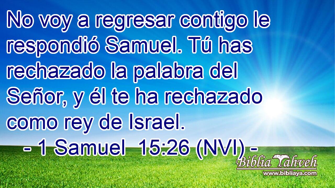  No voy a regresar contigo le respondió Samuel. Tú has rechazado la palabra del Señor, y él te ha rechazado como rey de Israel. 