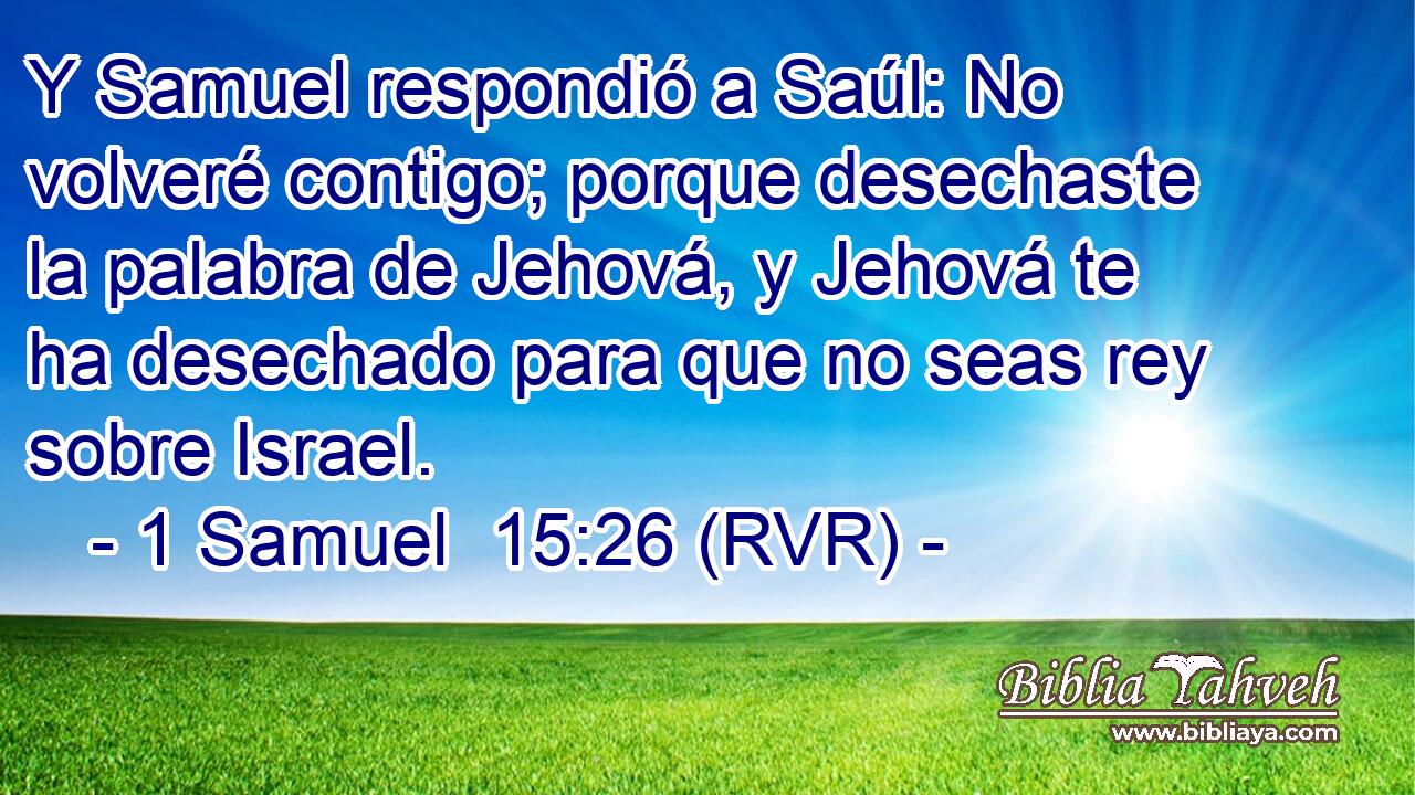 Y Samuel respondió a Saúl: No volveré contigo; porque desechaste la palabra de Jehová, y Jehová te ha desechado para que no seas rey sobre Israel.