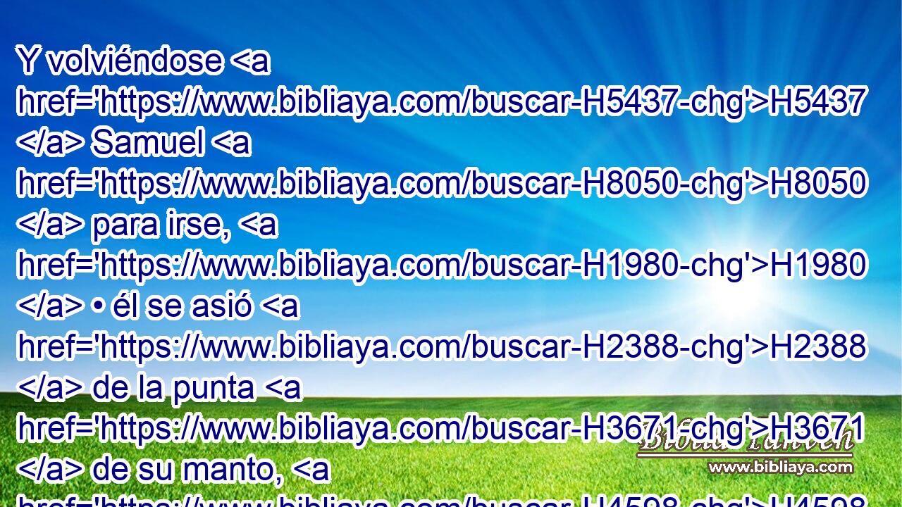 Y volviéndose H5437  Samuel H8050  para irse, H1980  • él se asió H2388  de la punta H3671  de su manto, H4598  y éste se rasgó. H7167  