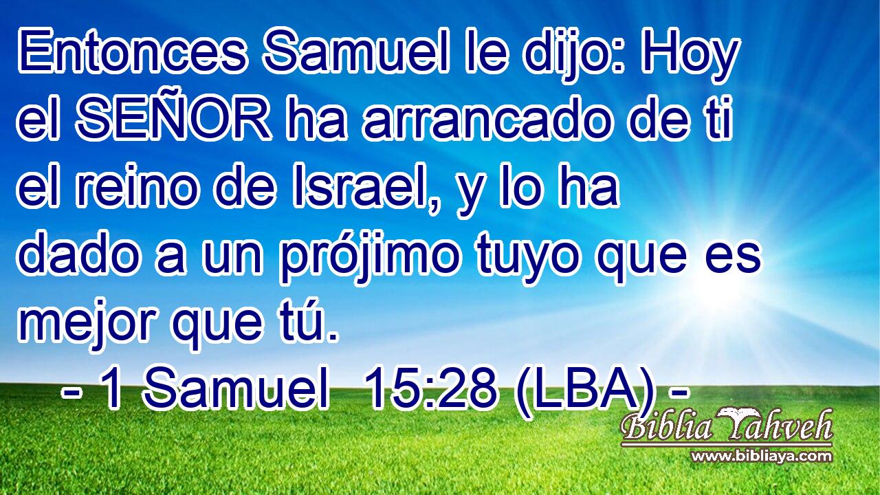 Entonces Samuel le dijo: Hoy el SEÑOR ha arrancado de ti el reino de Israel, y lo ha dado a un prójimo tuyo que es mejor que tú.