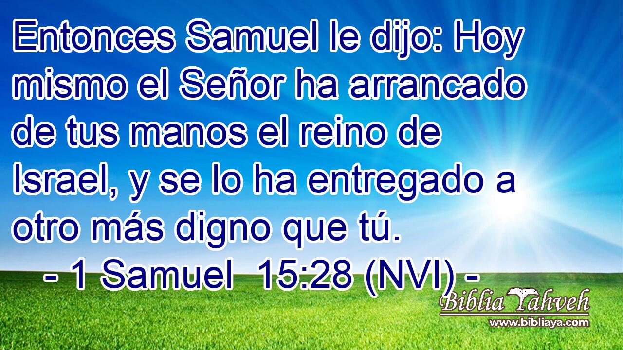  Entonces Samuel le dijo: Hoy mismo el Señor ha arrancado de tus manos el reino de Israel, y se lo ha entregado a otro más digno que tú. 