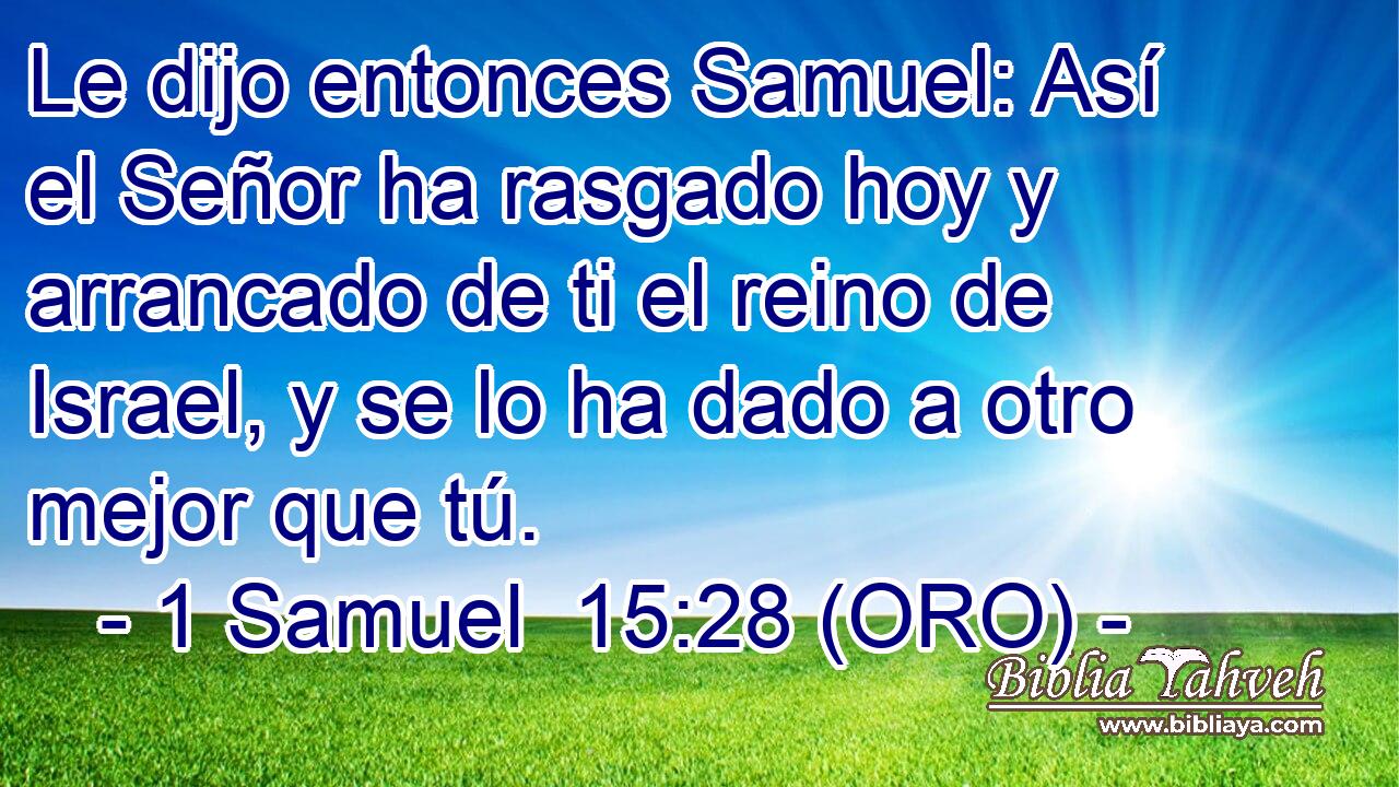  Le dijo entonces Samuel: Así el Señor ha rasgado hoy y arrancado de ti el reino de Israel, y se lo ha dado a otro mejor que tú. 