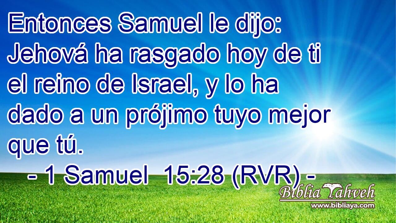 Entonces Samuel le dijo: Jehová ha rasgado hoy de ti el reino de Israel, y lo ha dado a un prójimo tuyo mejor que tú.