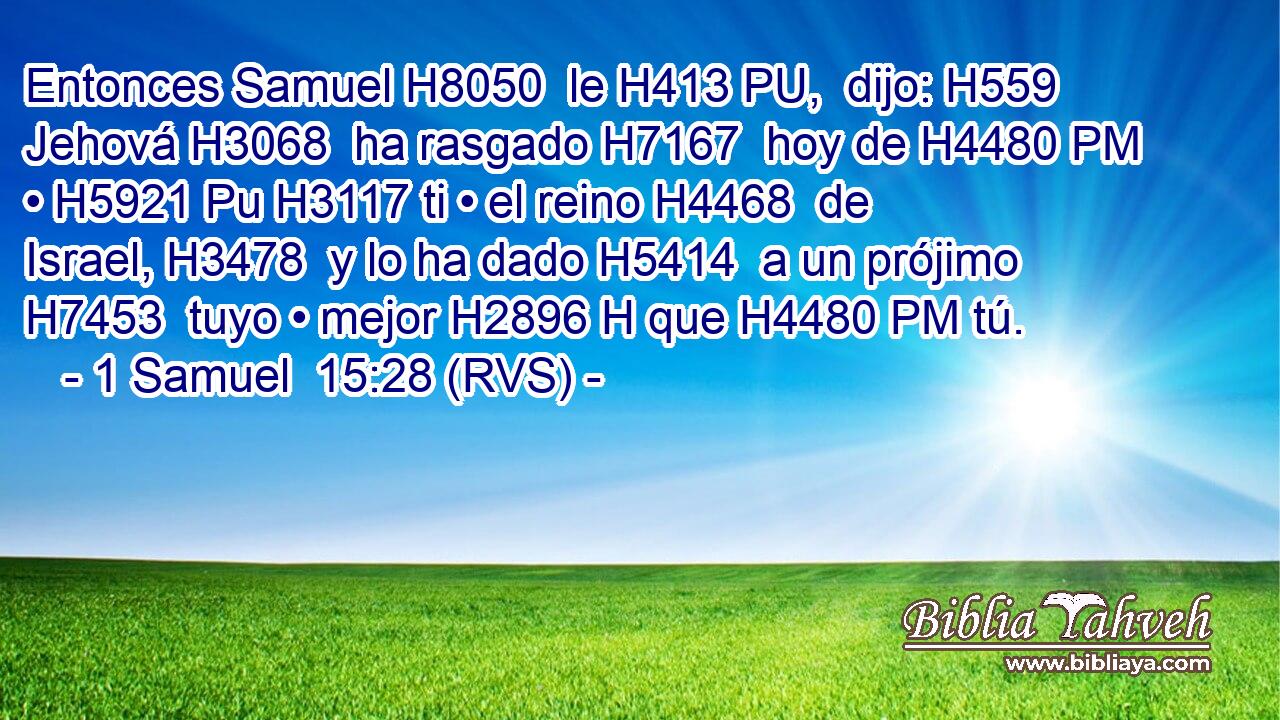 Entonces Samuel H8050  le H413 PU,  dijo: H559  Jehová H3068  ha rasgado H7167  hoy de H4480 PM • H5921 Pu H3117 ti • el reino H4468  de Israel, H3478  y lo ha dado H5414  a un prójimo H7453  tuyo • mejor H2896 H que H4480 PM tú. 