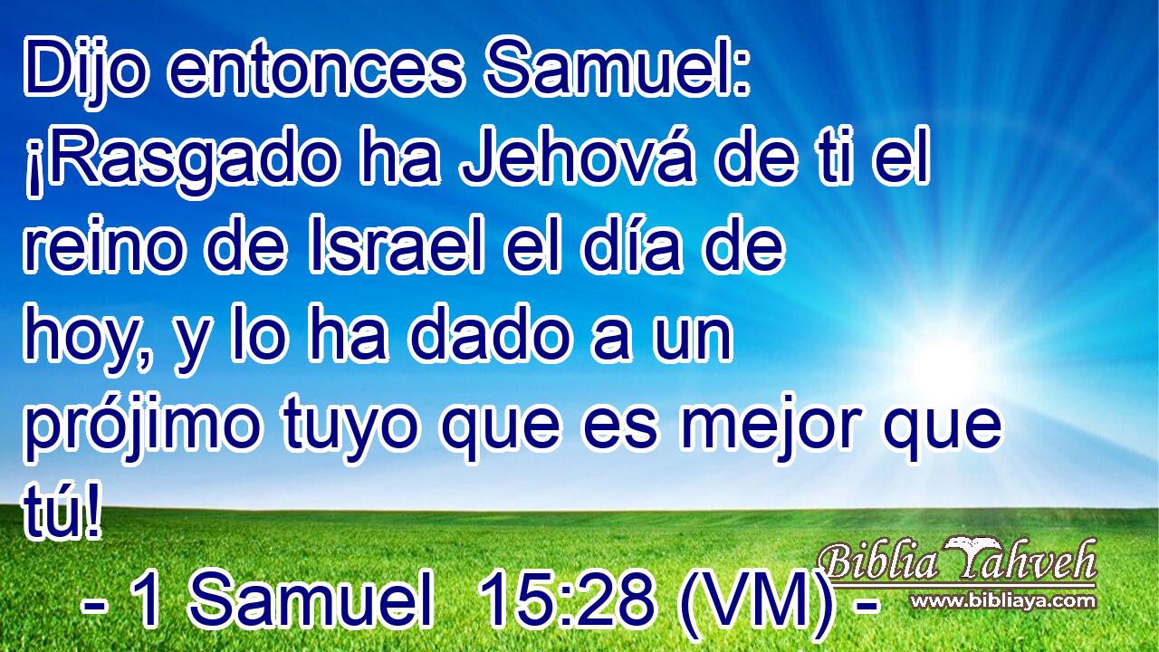  Dijo entonces Samuel: ¡Rasgado ha Jehová de ti el reino de Israel el día de hoy, y lo ha dado a un prójimo tuyo que es mejor que tú! 