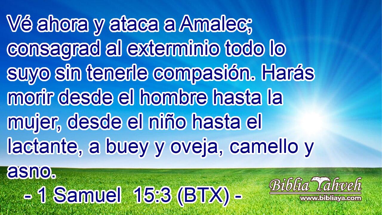 Vé ahora y ataca a Amalec; consagrad al exterminio todo lo suyo sin tenerle compasión. Harás morir desde el hombre hasta la mujer, desde el niño hasta el lactante, a buey y oveja, camello y asno.