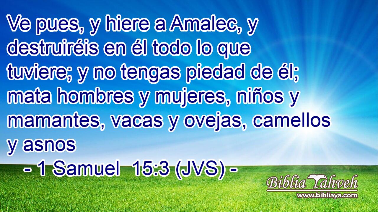 Ve pues, y hiere a Amalec, y destruiréis en él todo lo que tuviere; y no tengas piedad de él; mata hombres y mujeres, niños y mamantes, vacas y ovejas, camellos y asnos