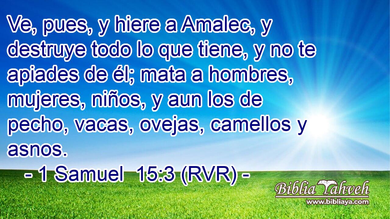 Ve, pues, y hiere a Amalec, y destruye todo lo que tiene, y no te apiades de él; mata a hombres, mujeres, niños, y aun los de pecho, vacas, ovejas, camellos y asnos.