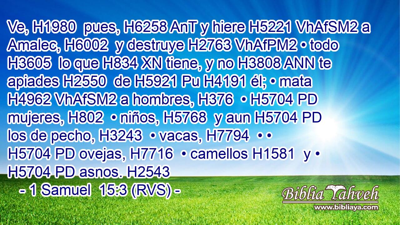 Ve, H1980  pues, H6258 AnT y hiere H5221 VhAfSM2 a Amalec, H6002  y destruye H2763 VhAfPM2 • todo H3605  lo que H834 XN tiene, y no H3808 ANN te apiades H2550  de H5921 Pu H4191 él; • mata H4962 VhAfSM2 a hombres, H376  • H5704 PD mujeres, H802  • niños, H5768  y aun H5704 PD los de pecho, H3243  • vacas, H7794  • • H5704 PD ovejas, H7716  • camellos H1581  y • H5704 PD asnos. H2543 