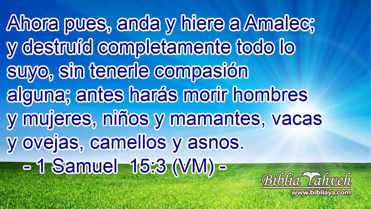  Ahora pues, anda y hiere a Amalec; y destruíd completamente todo lo suyo, sin tenerle compasión alguna; antes harás morir hombres y mujeres, niños y mamantes, vacas y ovejas, camellos y asnos. 