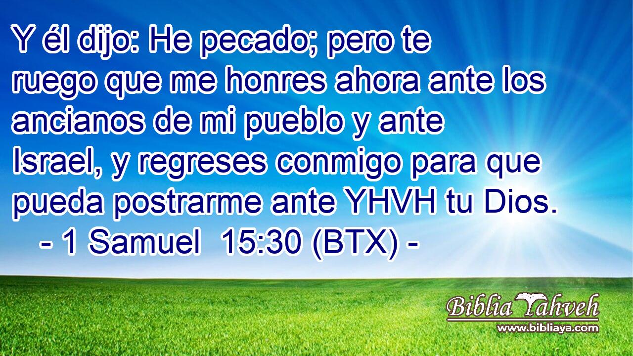 Y él dijo: He pecado; pero te ruego que me honres ahora ante los ancianos de mi pueblo y ante Israel, y regreses conmigo para que pueda postrarme ante YHVH tu Dios.