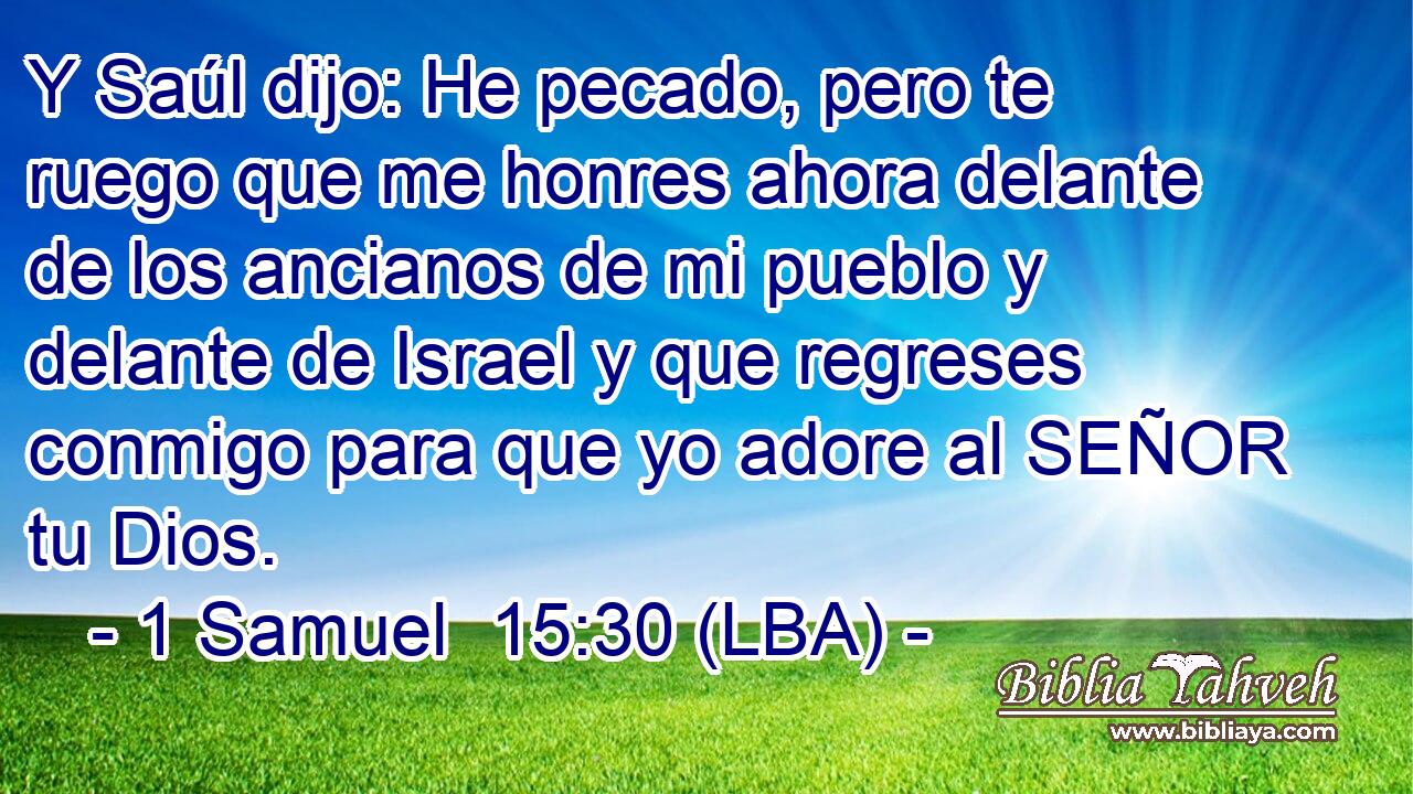Y Saúl dijo: He pecado, pero te ruego que me honres ahora delante de los ancianos de mi pueblo y delante de Israel y que regreses conmigo para que yo adore al SEÑOR tu Dios.