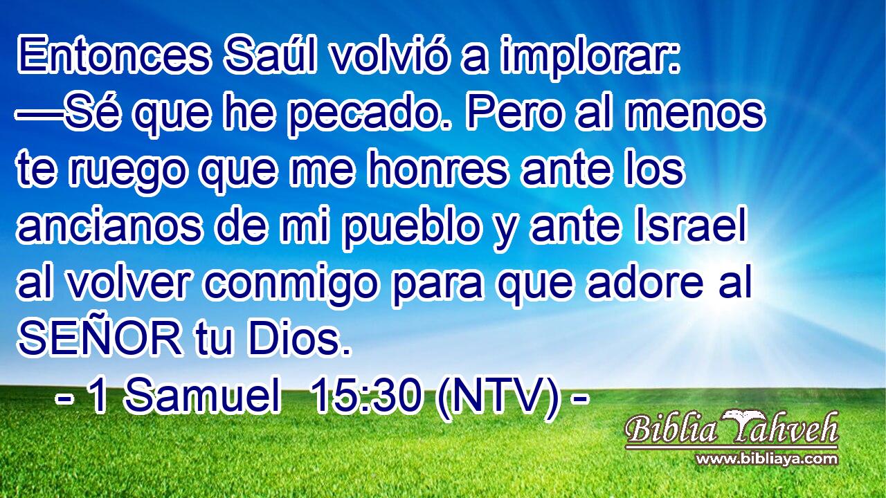 Entonces Saúl volvió a implorar: —Sé que he pecado. Pero al menos te ruego que me honres ante los ancianos de mi pueblo y ante Israel al volver conmigo para que adore al SEÑOR tu Dios.