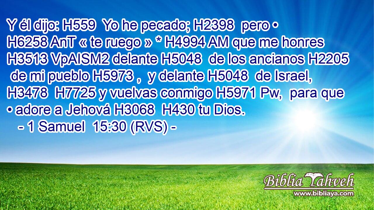 Y él dijo: H559  Yo he pecado; H2398  pero • H6258 AnT « te ruego » * H4994 AM que me honres H3513 VpAISM2 delante H5048  de los ancianos H2205  de mi pueblo H5973 ,  y delante H5048  de Israel, H3478  H7725 y vuelvas conmigo H5971 Pw,  para que • adore a Jehová H3068  H430 tu Dios. 