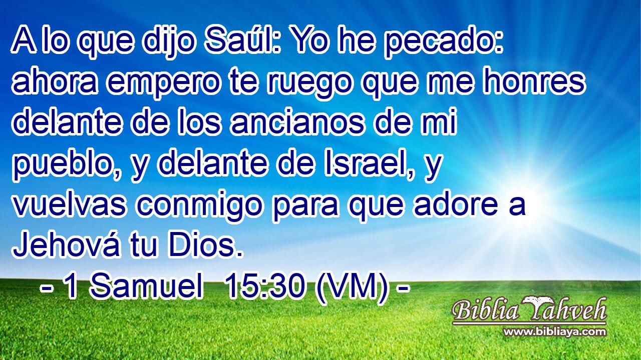  A lo que dijo Saúl: Yo he pecado: ahora empero te ruego que me honres delante de los ancianos de mi pueblo, y delante de Israel, y vuelvas conmigo para que adore a Jehová tu Dios. 