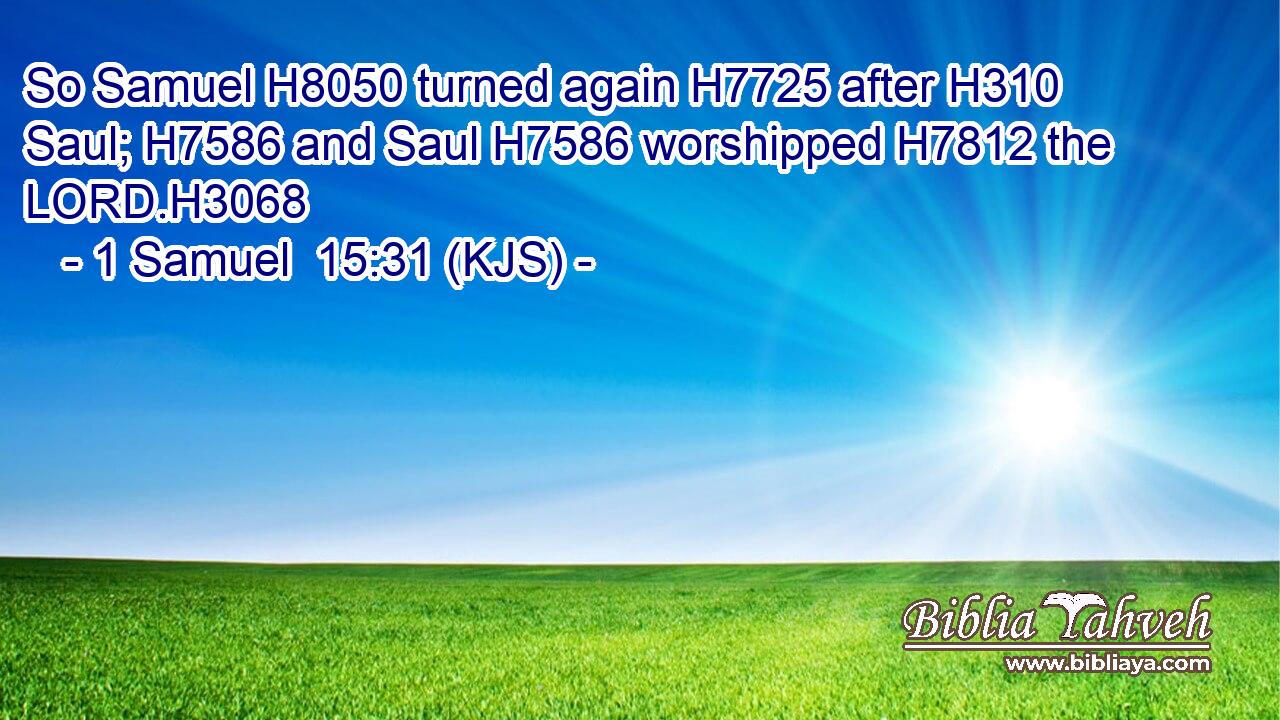 So Samuel H8050 turned again H7725 after H310 Saul; H7586 and Saul H7586 worshipped H7812 the LORD.H3068