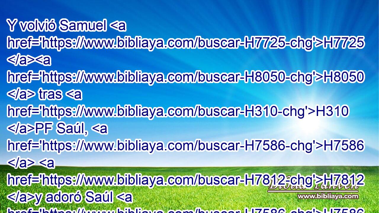 Y volvió Samuel H7725 H8050  tras H310 PF Saúl, H7586  H7812 y adoró Saúl H7586  a Jehová. H3068  